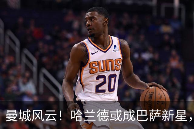 曼城风云！哈兰德或成巴萨新星，德赫亚心里苦